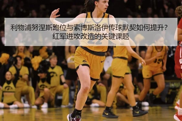 利物浦努涅斯跑位与索博斯洛伊传球默契如何提升？红军进攻改造的关键课题